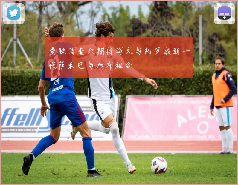曼联马奎尔期待海文与约罗成新一代萨利巴与加布组合
