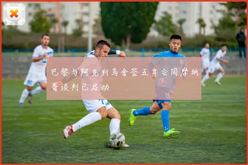 巴黎与阿克利乌舍签五年合同摩纳哥谈判已启动