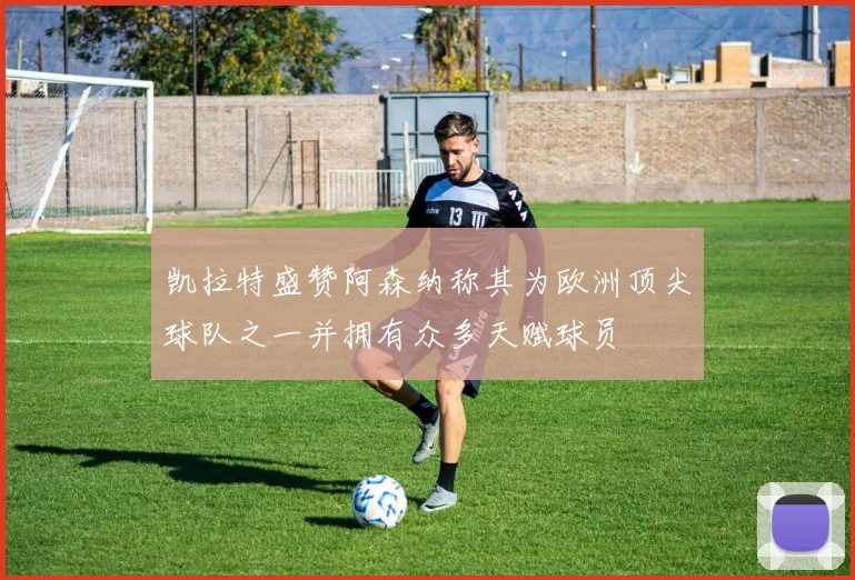 凯拉特盛赞阿森纳称其为欧洲顶尖球队之一并拥有众多天赋球员