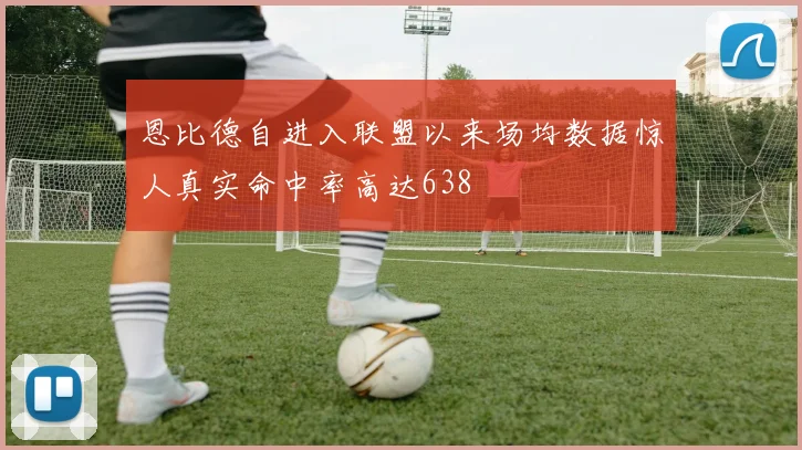 恩比德自进入联盟以来场均数据惊人真实命中率高达638
