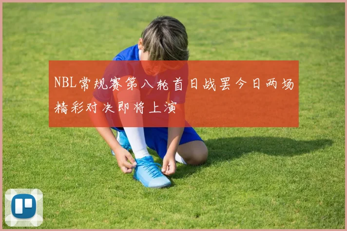 NBL常规赛第八轮首日战罢今日两场精彩对决即将上演