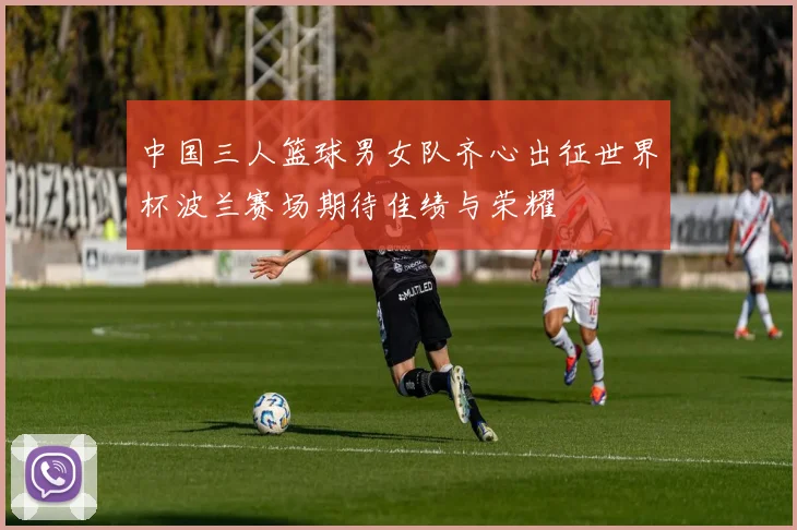 中国三人篮球男女队齐心出征世界杯波兰赛场期待佳绩与荣耀