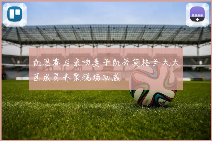 凯恩赛后亲吻妻子凯蒂英格兰太太团成员齐聚现场助威