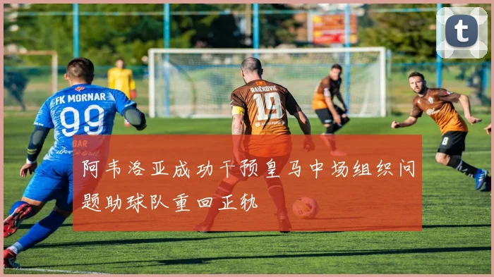 阿韦洛亚成功干预皇马中场组织问题助球队重回正轨