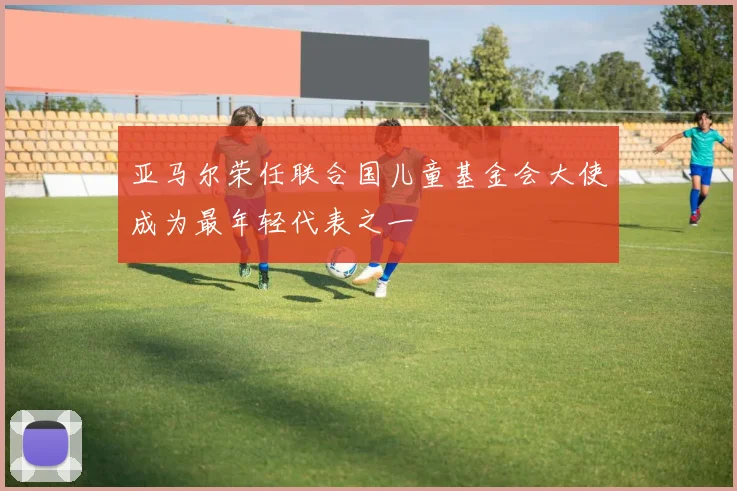 亚马尔荣任联合国儿童基金会大使成为最年轻代表之一