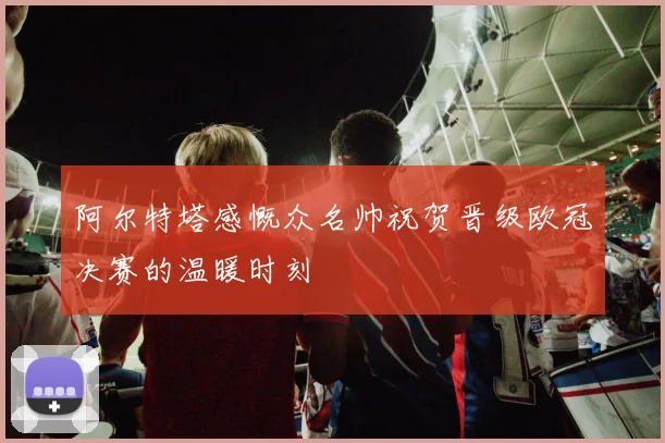 阿尔特塔感慨众名帅祝贺晋级欧冠决赛的温暖时刻