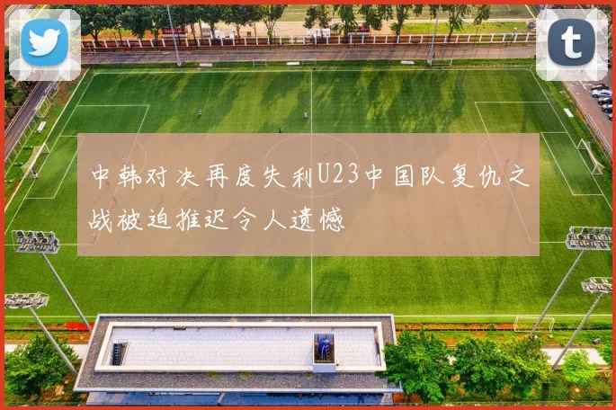 中韩对决再度失利U23中国队复仇之战被迫推迟令人遗憾