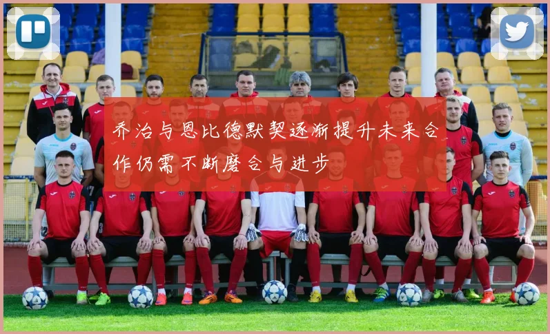 乔治与恩比德默契逐渐提升未来合作仍需不断磨合与进步
