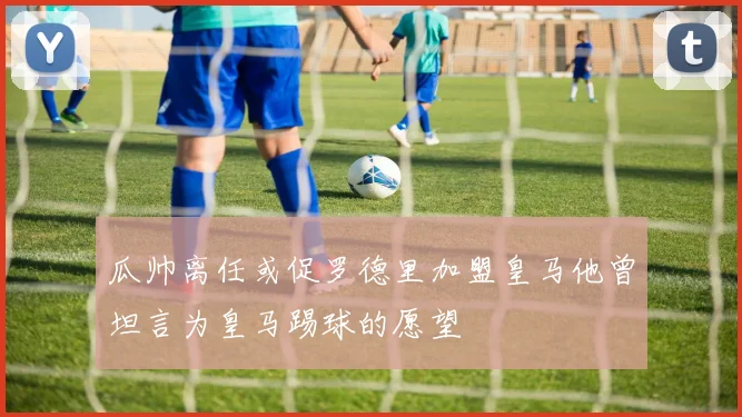 瓜帅离任或促罗德里加盟皇马他曾坦言为皇马踢球的愿望