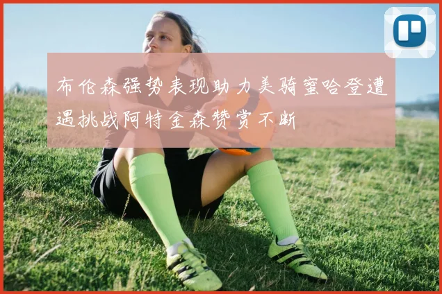 布伦森强势表现助力美骑蜜哈登遭遇挑战阿特金森赞赏不断