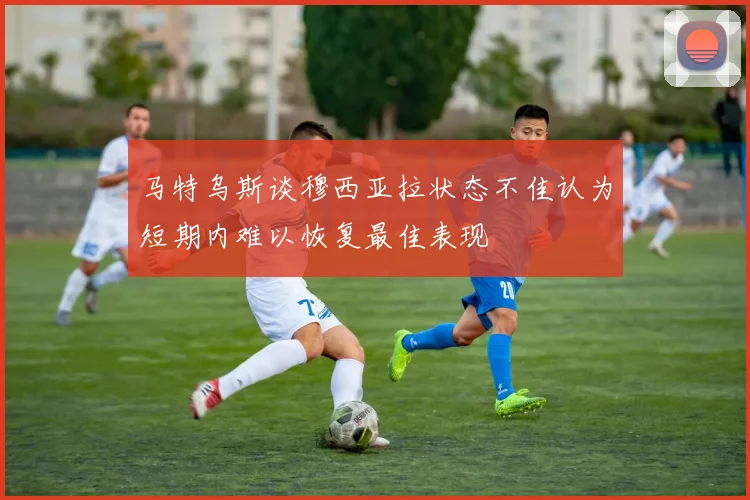 马特乌斯谈穆西亚拉状态不佳认为短期内难以恢复最佳表现