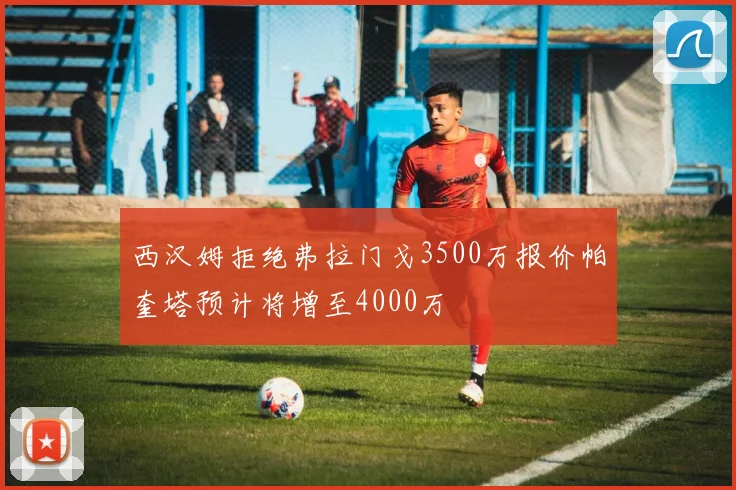 西汉姆拒绝弗拉门戈3500万报价帕奎塔预计将增至4000万