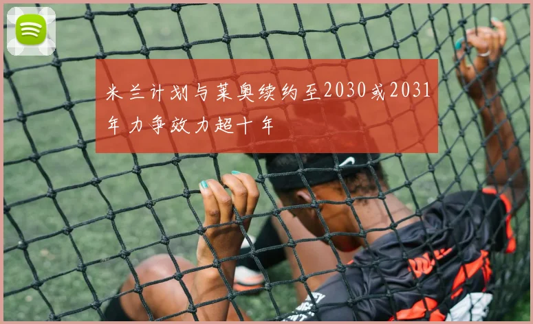 米兰计划与莱奥续约至2030或2031年力争效力超十年