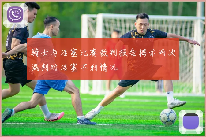骑士与活塞比赛裁判报告揭示两次漏判对活塞不利情况
