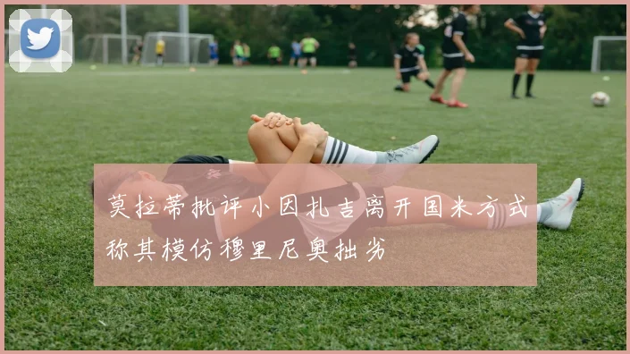 莫拉蒂批评小因扎吉离开国米方式称其模仿穆里尼奥拙劣