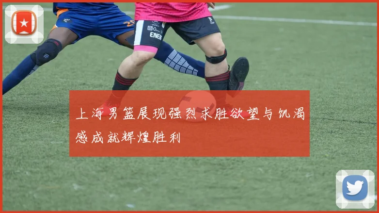 上海男篮展现强烈求胜欲望与饥渴感成就辉煌胜利