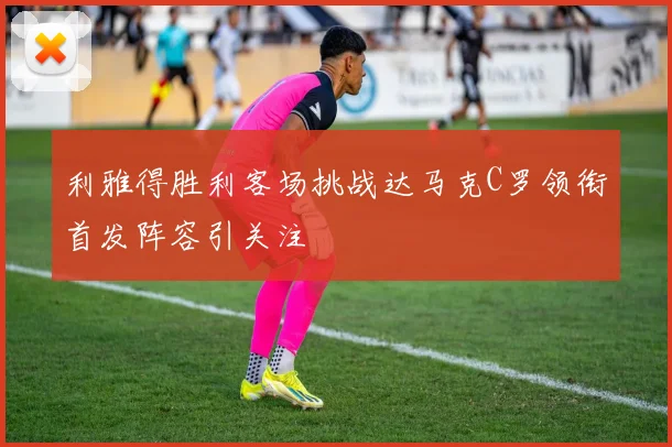 利雅得胜利客场挑战达马克C罗领衔首发阵容引关注