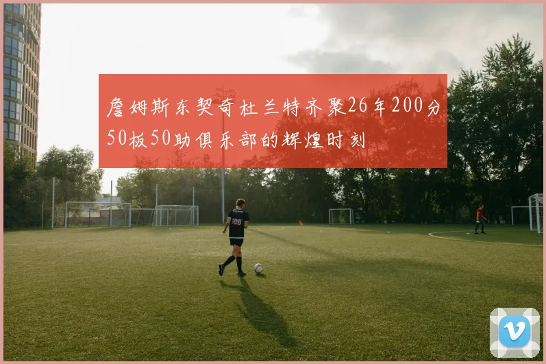 詹姆斯东契奇杜兰特齐聚26年200分50板50助俱乐部的辉煌时刻