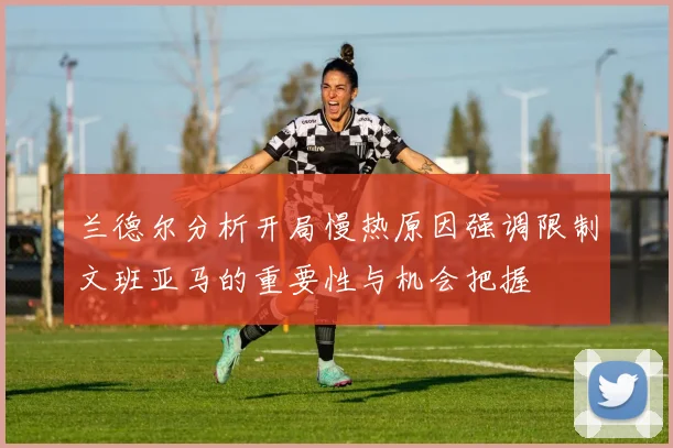 兰德尔分析开局慢热原因强调限制文班亚马的重要性与机会把握