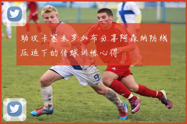 助攻卡塞米罗加布分享阿森纳防线压迫下的传球训练心得