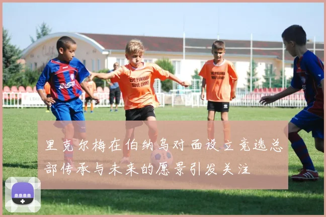 里克尔梅在伯纳乌对面设立竞选总部传承与未来的愿景引发关注